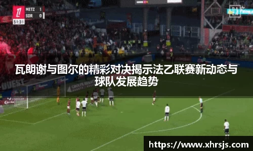 瓦朗谢与图尔的精彩对决揭示法乙联赛新动态与球队发展趋势