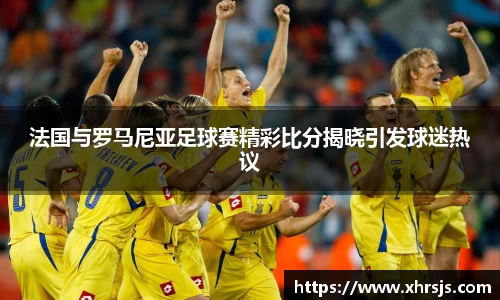 法国与罗马尼亚足球赛精彩比分揭晓引发球迷热议